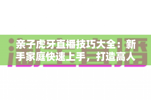 亲子虎牙直播技巧大全:新手家庭快速上手,打造高人气温馨亲子直播间的实用指南 亲子虎牙直播技巧大全:新手家庭快速上手,打造高人气温馨亲子直播间的实用指南