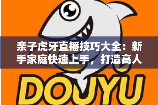 亲子虎牙直播技巧大全:新手家庭快速上手,打造高人气温馨亲子直播间的实用指南 亲子虎牙直播技巧大全:新手家庭快速上手,打造高人气温馨亲子直播间的实用指南