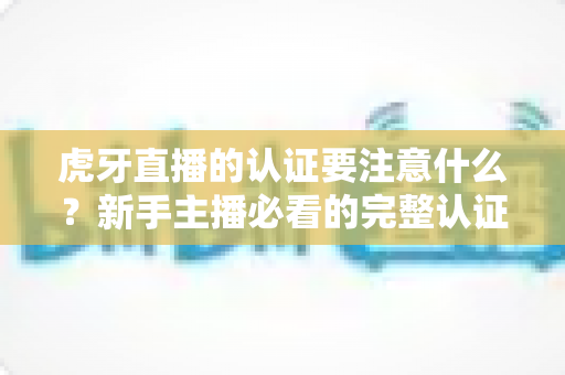 虎牙直播的认证要注意什么?新手主播必看的完整认证避坑指南 虎牙直播的认证要注意什么?新手主播必看的完整认证避坑指南