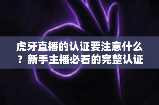 虎牙直播的认证要注意什么?新手主播必看的完整认证避坑指南 虎牙直播的认证要注意什么?新手主播必看的完整认证避坑指南
