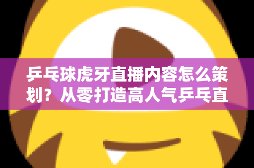 乒乓球虎牙直播内容怎么策划？从零打造高人气乒乓直播间的实战指南