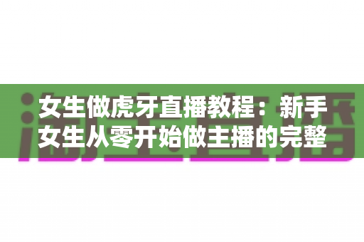 女生做虎牙直播教程:新手女生从零开始做主播的完整攻略 女生做虎牙直播教程:新手女生从零开始做主播的完整攻略
