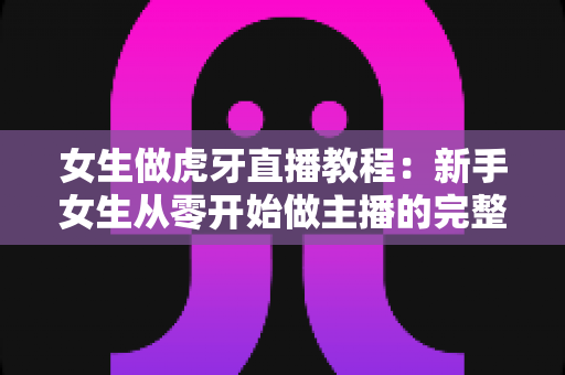女生做虎牙直播教程:新手女生从零开始做主播的完整攻略 女生做虎牙直播教程:新手女生从零开始做主播的完整攻略