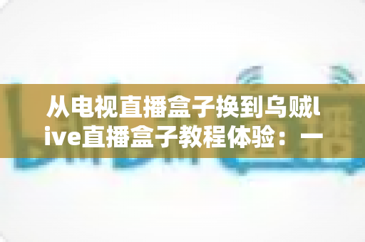 从电视直播盒子换到乌贼live直播盒子教程体验:一份手把手的教学与真实使用感受 从电视直播盒子换到乌贼live直播盒子教程体验:一份手把手的教学与真实使用感受