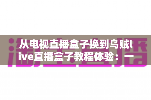 从电视直播盒子换到乌贼live直播盒子教程体验：一份手把手的教学与真实使用感受