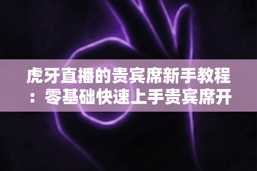 虎牙直播的贵宾席新手教程:零基础快速上手贵宾席开通与使用全攻略 虎牙直播的贵宾席新手教程:零基础快速上手贵宾席开通与使用全攻略