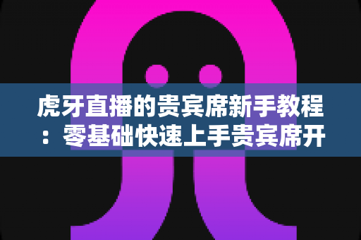 虎牙直播的贵宾席新手教程：零基础快速上手贵宾席开通与使用全攻略