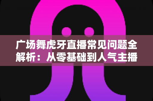 广场舞虎牙直播常见问题全解析:从零基础到人气主播的实用开播指南 广场舞虎牙直播常见问题全解析:从零基础到人气主播的实用开播指南