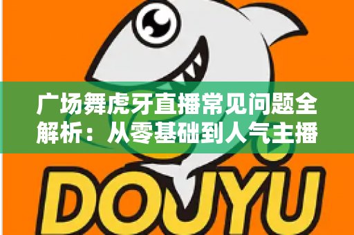 广场舞虎牙直播常见问题全解析:从零基础到人气主播的实用开播指南 广场舞虎牙直播常见问题全解析:从零基础到人气主播的实用开播指南
