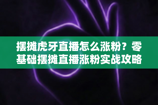 摆摊虎牙直播怎么涨粉?零基础摆摊直播涨粉实战攻略与运营技巧全解析 摆摊虎牙直播怎么涨粉?零基础摆摊直播涨粉实战攻略与运营技巧全解析