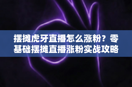 摆摊虎牙直播怎么涨粉?零基础摆摊直播涨粉实战攻略与运营技巧全解析 摆摊虎牙直播怎么涨粉?零基础摆摊直播涨粉实战攻略与运营技巧全解析