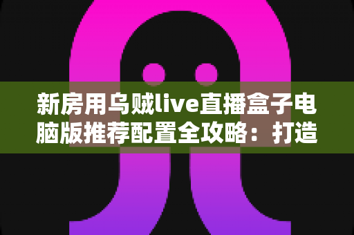 新房用乌贼live直播盒子电脑版推荐配置全攻略：打造流畅稳定直播体验的完整指南