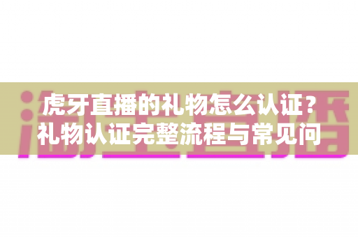 虎牙直播的礼物怎么认证?礼物认证完整流程与常见问题全解析 虎牙直播的礼物怎么认证?礼物认证完整流程与常见问题全解析