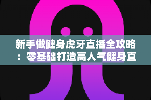 新手做健身虎牙直播全攻略:零基础打造高人气健身直播间的实战指南 新手做健身虎牙直播全攻略:零基础打造高人气健身直播间的实战指南