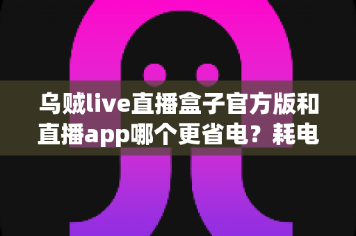 乌贼live直播盒子官方版和直播app哪个更省电?耗电差异全解析与实用省电指南 乌贼live直播盒子官方版和直播app哪个更省电?耗电差异全解析与实用省电指南