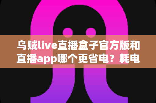 乌贼live直播盒子官方版和直播app哪个更省电？耗电差异全解析与实用省电指南