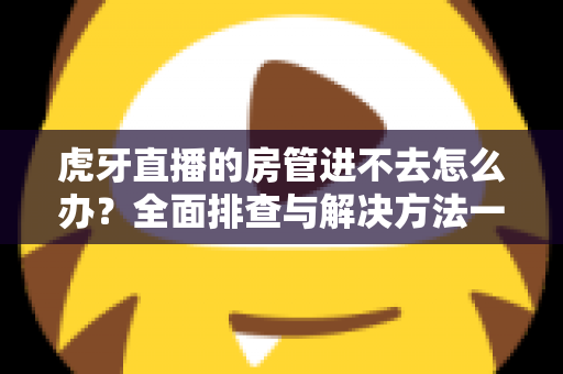 虎牙直播的房管进不去怎么办?全面排查与解决方法一站式指南 虎牙直播的房管进不去怎么办?全面排查与解决方法一站式指南