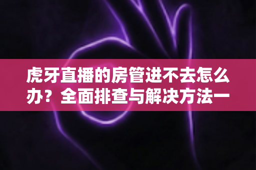 虎牙直播的房管进不去怎么办?全面排查与解决方法一站式指南 虎牙直播的房管进不去怎么办?全面排查与解决方法一站式指南