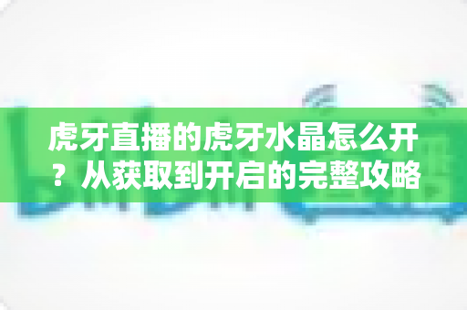 虎牙直播的虎牙水晶怎么开?从获取到开启的完整攻略与实用技巧 虎牙直播的虎牙水晶怎么开?从获取到开启的完整攻略与实用技巧