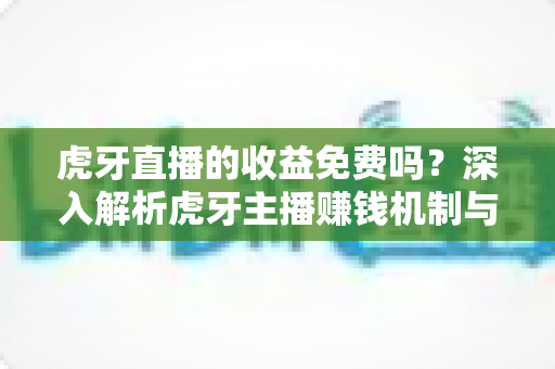 虎牙直播的收益免费吗？深入解析虎牙主播赚钱机制与收益规则全指南