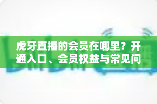 虎牙直播的会员在哪里?开通入口、会员权益与常见问题一站式全攻略 虎牙直播的会员在哪里?开通入口、会员权益与常见问题一站式全攻略