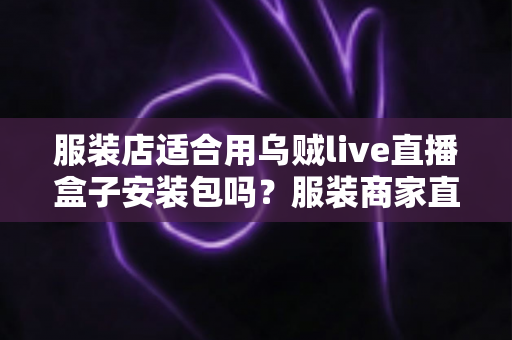 服装店适合用乌贼live直播盒子安装包吗？服装商家直播带货工具选择与避坑全解析