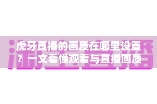 虎牙直播的画质在哪里设置?一文看懂观看与直播画质调整全流程 虎牙直播的画质在哪里设置?一文看懂观看与直播画质调整全流程