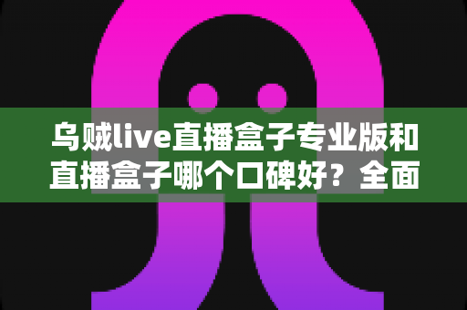 乌贼live直播盒子专业版和直播盒子哪个口碑好？全面解析助你做出明智选择