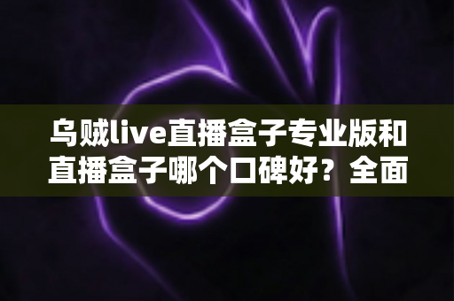 乌贼live直播盒子专业版和直播盒子哪个口碑好？全面解析助你做出明智选择
