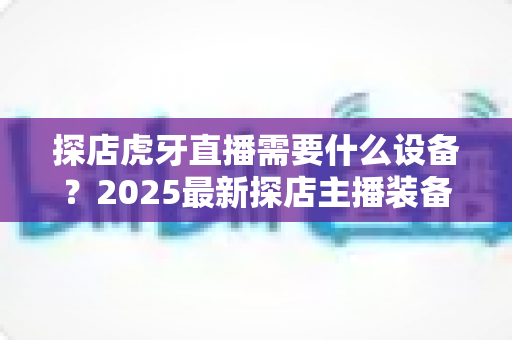 探店虎牙直播需要什么设备?2025最新探店主播装备清单与选购全攻略 探店虎牙直播需要什么设备?2025最新探店主播装备清单与选购全攻略