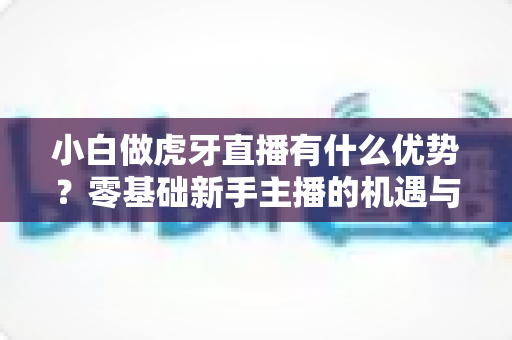 小白做虎牙直播有什么优势？零基础新手主播的机遇与前景全解析