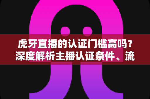 虎牙直播的认证门槛高吗？深度解析主播认证条件、流程与新手快速开播指南