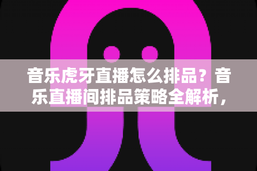 音乐虎牙直播怎么排品？音乐直播间排品策略全解析，助你人气销量双丰收