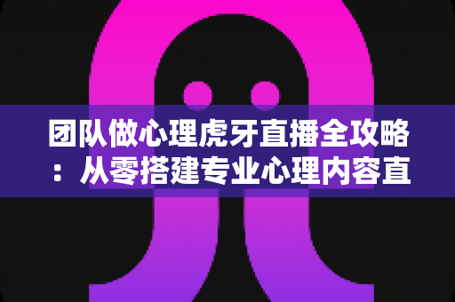 团队做心理虎牙直播全攻略：从零搭建专业心理内容直播团队的实战指南