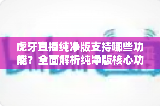 虎牙直播纯净版支持哪些功能?全面解析纯净版核心功能与使用体验指南 虎牙直播纯净版支持哪些功能?全面解析纯净版核心功能与使用体验指南