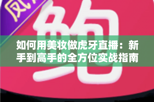 如何用美妆做虎牙直播：新手到高手的全方位实战指南