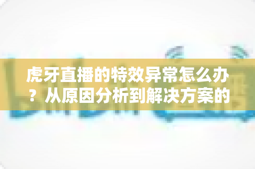 虎牙直播的特效异常怎么办？从原因分析到解决方案的完整修复指南，助你快速恢复正常观看与直播体验