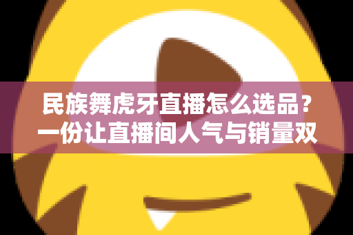 民族舞虎牙直播怎么选品?一份让直播间人气与销量双丰收的实战选品指南 民族舞虎牙直播怎么选品?一份让直播间人气与销量双丰收的实战选品指南