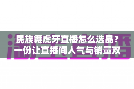 民族舞虎牙直播怎么选品?一份让直播间人气与销量双丰收的实战选品指南 民族舞虎牙直播怎么选品?一份让直播间人气与销量双丰收的实战选品指南