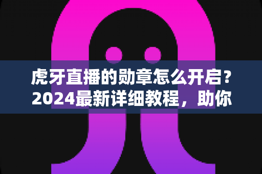 虎牙直播的勋章怎么开启？2024最新详细教程，助你轻松点亮专属荣誉勋章