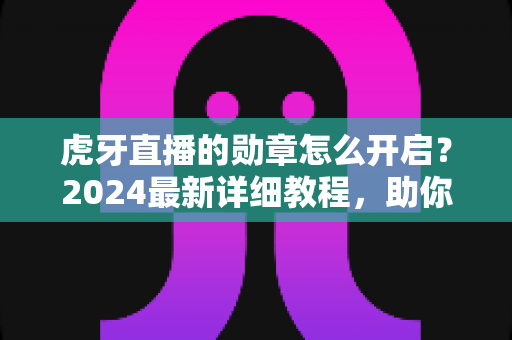 虎牙直播的勋章怎么开启？2024最新详细教程，助你轻松点亮专属荣誉勋章