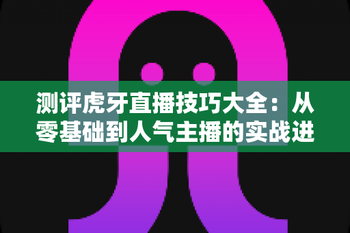 测评虎牙直播技巧大全:从零基础到人气主播的实战进阶指南 测评虎牙直播技巧大全:从零基础到人气主播的实战进阶指南