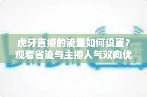 虎牙直播的流量如何设置？观看省流与主播人气双向优化全攻略