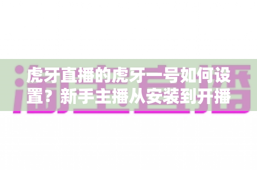 虎牙直播的虎牙一号如何设置?新手主播从安装到开播的完整实战指南 虎牙直播的虎牙一号如何设置?新手主播从安装到开播的完整实战指南