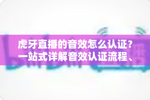 虎牙直播的音效怎么认证?一站式详解音效认证流程、条件与避坑指南 虎牙直播的音效怎么认证?一站式详解音效认证流程、条件与避坑指南