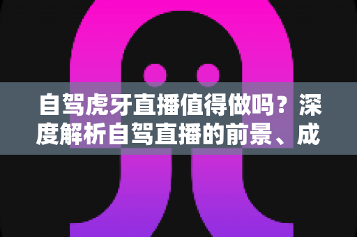 自驾虎牙直播值得做吗?深度解析自驾直播的前景、成本、难点与变现全攻略 自驾虎牙直播值得做吗?深度解析自驾直播的前景、成本、难点与变现全攻略