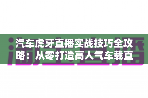 汽车虎牙直播实战技巧全攻略:从零打造高人气车载直播间的实用指南 汽车虎牙直播实战技巧全攻略:从零打造高人气车载直播间的实用指南