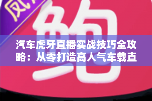 汽车虎牙直播实战技巧全攻略:从零打造高人气车载直播间的实用指南 汽车虎牙直播实战技巧全攻略:从零打造高人气车载直播间的实用指南