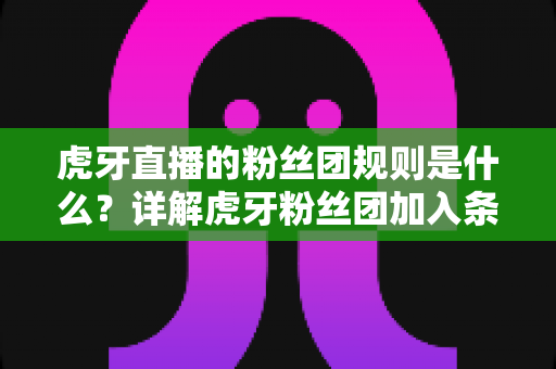 虎牙直播的粉丝团规则是什么？详解虎牙粉丝团加入条件、等级权限与行为规范全攻略