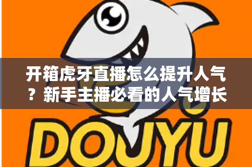 开箱虎牙直播怎么提升人气？新手主播必看的人气增长实战指南